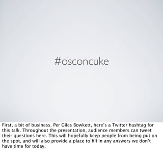 #osconcuke




First, a bit of business. Per Giles Bowkett, here’s a Twitter hashtag for
this talk. Throughout the presentation, audience members can tweet
their questions here. This will hopefully keep people from being put on
the spot, and will also provide a place to ﬁll in any answers we don’t
have time for today.
 