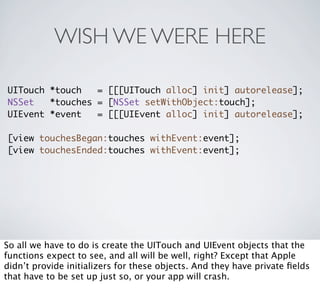 WISH WE WERE HERE

UITouch *touch   = [[[UITouch alloc] init] autorelease];
NSSet   *touches = [NSSet setWithObject:touch];
UIEvent *event   = [[[UIEvent alloc] init] autorelease];

[view touchesBegan:touches withEvent:event];
[view touchesEnded:touches withEvent:event];




So all we have to do is create the UITouch and UIEvent objects that the
functions expect to see, and all will be well, right? Except that Apple
didn’t provide initializers for these objects. And they have private ﬁelds
that have to be set up just so, or your app will crash.
 