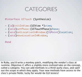 CATEGORIES
   @interface UITouch (Synthesize)

   -   (id)initInView:(UIView *)view;
   -   (void)setPhase:(UITouchPhase)phase;
   -   (void)setLocationInWindow:(CGPoint)location;
   -   (void)moveLocationInWindow;

   @end




In Ruby, you’d write a monkey patch, modifying the vendor’s class at
runtime. Objective-C offers a slightly more civilized take on the concept,
called a category. You can add methods to a third-party class, and spell
out the scope in which they apply. Your new methods have access to the
class’s private ﬁelds; lucky for would-be GUI testers!
 