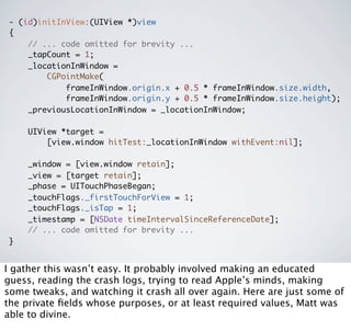 - (id)initInView:(UIView *)view
{
    // ... code omitted for brevity ...
    _tapCount = 1;
    _locationInWindow =
        CGPointMake(
            frameInWindow.origin.x + 0.5 * frameInWindow.size.width,
            frameInWindow.origin.y + 0.5 * frameInWindow.size.height);
    _previousLocationInWindow = _locationInWindow;

    UIView *target =
        [view.window hitTest:_locationInWindow withEvent:nil];

    _window = [view.window retain];
    _view = [target retain];
    _phase = UITouchPhaseBegan;
    _touchFlags._firstTouchForView = 1;
    _touchFlags._isTap = 1;
    _timestamp = [NSDate timeIntervalSinceReferenceDate];
    // ... code omitted for brevity ...
}


I gather this wasn’t easy. It probably involved making an educated
guess, reading the crash logs, trying to read Apple’s minds, making
some tweaks, and watching it crash all over again. Here are just some of
the private ﬁelds whose purposes, or at least required values, Matt was
able to divine.
 