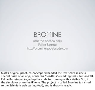 BROMINE
                         (not the openqa one)
                             Felipe Barreto
                    http://bromine.googlecode.com




Matt’s original proof-of-concept embedded the test script inside a
special build of an app, which ran “headless”—working tests, but no GUI.
Felipe Barreto packaged up the code for running with a visible GUI, in
the simulator or on the iPhone. The project is called Bromine (as a nod
to the Selenium web testing tool), and is drop-in ready.
 
