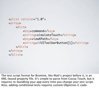 <plist version="1.0">
     <array>
         <dict>
             <key>command</key>
             <string>simulateTouch</string>
             <key>viewXPath</key>
             <string>//UIToolbarButton[1]</string>
         </dict>
     </array>
     </plist>




The test script format for Bromine, like Matt’s project before it, is an
XML-based property ﬁle. It’s simple to parse from Cocoa Touch, but it
requires re-bundling your app every time you change your test script.
Also, adding conditional tests requires custom Objective-C code.
 