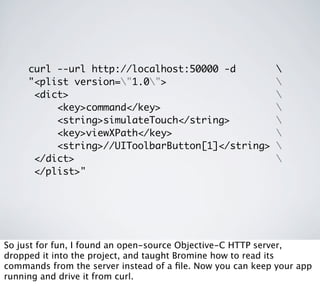 curl --url http://localhost:50000 -d                   
     "<plist version="1.0">                               
      <dict>                                                
          <key>command</key>                                
          <string>simulateTouch</string>                    
          <key>viewXPath</key>                              
          <string>//UIToolbarButton[1]</string>             
      </dict>                                               
      </plist>"




So just for fun, I found an open-source Objective-C HTTP server,
dropped it into the project, and taught Bromine how to read its
commands from the server instead of a ﬁle. Now you can keep your app
running and drive it from curl.
 