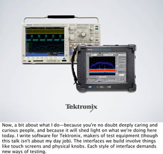 p
Now, a bit about what I do—because you're no doubt deeply caring and
curious people, and because it will shed light on what we're doing here
today. I write software for Tektronix, makers of test equipment (though
this talk isn't about my day job). The interfaces we build involve things
like touch screens and physical knobs. Each style of interface demands
new ways of testing.
 