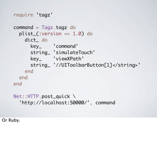 require 'tagz'

     command = Tagz.tagz do
       plist_(:version => 1.0) do
         dict_ do
           key_    'command'
           string_ 'simulateTouch'
           key_    'viewXPath'
           string_ '//UIToolbarButton[1]</string>'
         end
       end
     end

     Net::HTTP.post_quick 
       'http://localhost:50000/', command


Or Ruby.
 
