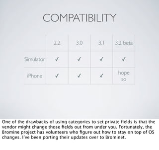 COMPATIBILITY

                        2.2        3.0       3.1     3.2 beta

          Simulator      ✓         ✓          ✓          ✓

                                                       hope
            iPhone       ✓         ✓          ✓
                                                        so




One of the drawbacks of using categories to set private ﬁelds is that the
vendor might change those ﬁelds out from under you. Fortunately, the
Bromine project has volunteers who ﬁgure out how to stay on top of OS
changes. I’ve been porting their updates over to Brominet.
 