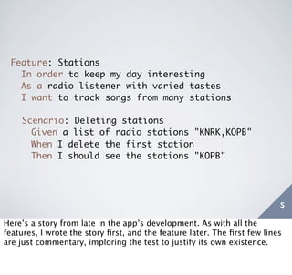 Feature: Stations
   In order to keep my day interesting
   As a radio listener with varied tastes
   I want to track songs from many stations

    Scenario: Deleting stations
      Given a list of radio stations "KNRK,KOPB"
      When I delete the first station
      Then I should see the stations "KOPB"




                                                                          s
Here’s a story from late in the app’s development. As with all the
features, I wrote the story ﬁrst, and the feature later. The ﬁrst few lines
are just commentary, imploring the test to justify its own existence.
 