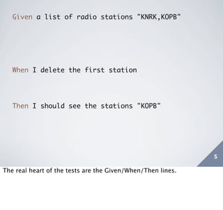 Given a list of radio stations "KNRK,KOPB"




   When I delete the first station




   Then I should see the stations "KOPB"




                                                             s
The real heart of the tests are the Given/When/Then lines.
 
