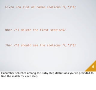 Given /^a list of radio stations "(.*)"$/




   When /^I delete the first station$/




   Then /^I should see the stations "(.*)"$/




                                                                 d
Cucumber searches among the Ruby step deﬁnitions you’ve provided to
ﬁnd the match for each step.
 