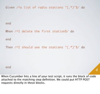 Given /^a list of radio stations "(.*)"$/ do




   end

   When /^I delete the first station$/ do

   end

   Then /^I should see the stations "(.*)"$/ do




   end
                                                                       d
When Cucumber hits a line of your test script, it runs the block of code
attached to the matching step deﬁnition. We could put HTTP POST
requests directly in these blocks.
 