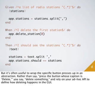 Given /^a list of radio stations "(.*)"$/ do
     |stations|

     app.stations = stations.split(',')
   end

   When /^I delete the first station$/ do
     app.delete_station(0)
   end

   Then /^I should see the stations "(.*)"$/ do
     |text|

     stations = text.split ','
     app.stations.should == stations
   end
                                                                         d
But it’s often useful to wrap the speciﬁc button presses up in an
abstraction. Rather than say, “press the button whose caption is
‘Delete,’” you say, “delete something,” and rely on your ad-hoc API to
deﬁne how deleting happens in the GUI.
 