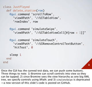class JustPlayed
   def delete_station(row)
     @gui.command 'scrollToRow',
       'viewXPath', '//UITableView',
       'rowIndex', row

       @gui.command 'simulateSwipe',
         'viewXPath', "//UITableViewCell[#{row + 1}]"

       @gui.command 'simulateTouch',
         'viewXPath', '//UIRemoveControlTextButton',
         'hitTest', 0

     sleep 1
   end
 end
                                                                       a
Once the GUI has the canned test data, we can push some buttons.
Three things to note: 1) Bromine can scroll controls into view so they
can be tapped; 2) since Bromine sees the view hierarchy as one big XML
tree, we specify controls using XPath; and 3) simulateSwipe is deprecated
—a new version of this slide’s code is posted on GitHub.
 