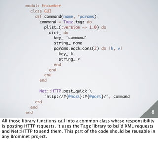 module Encumber
             class GUI
               def command(name, *params)
                 command = Tagz.tagz do
                   plist_(:version => 1.0) do
                     dict_ do
                       key_ 'command'
                       string_ name
                       params.each_cons(2) do |k, v|
                         key_ k
                         string_ v
                       end
                     end
                   end
                 end

                 Net::HTTP.post_quick 
                   "http://#{@host}:#{@port}/", command
               end
             end
           end                                                         g
All those library functions call into a common class whose responsibility
is posting HTTP requests. It uses the Tagz library to build XML requests
and Net::HTTP to send them. This part of the code should be reusable in
any Brominet project.
 
