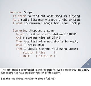 Feature: Snaps
        In order to find out what song is playing
        As a radio listener without a mic or data
        I want to remember songs for later lookup

         Scenario: Snapping a song
           Given a list of radio stations "KNRK"
           And a current time of 23:45
           Then the list of snaps should be empty
           When I press KNRK
           Then I should see the following snaps:
             | station | time     |
             | KNRK    | 11:45 PM |

                                                                      s
The ﬁrst thing I committed to the repository, even before creating a new
Xcode project, was an older version of this story.

See the line about the current time of 23:45?
 
