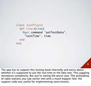 class JustPlayed
              def time=(time)
                @gui.command 'setTestData',
                  'testTime', time
              end
            end




                                                                       a
The app has to support this testing hook internally and worry about
whether it’s supposed to use the real time or the fake one. This juggling
introduces complexity. But you’re seeing the worst case. The preloading
of radio stations you saw earlier met with a much happier fate: the
support code was useful for implementing save/restore.
 