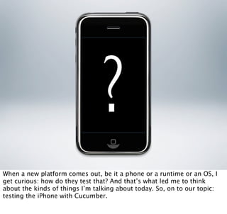 ?
When a new platform comes out, be it a phone or a runtime or an OS, I
get curious: how do they test that? And that’s what led me to think
about the kinds of things I’m talking about today. So, on to our topic:
testing the iPhone with Cucumber.
 
