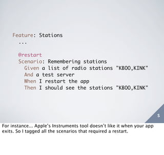 Feature: Stations
      ...

       @restart
       Scenario: Remembering stations
         Given a list of radio stations "KBOO,KINK"
         And a test server
         When I restart the app
         Then I should see the stations "KBOO,KINK"




                                                                         s
For instance... Apple’s Instruments tool doesn’t like it when your app
exits. So I tagged all the scenarios that required a restart.
 
