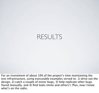 RESULTS




For an investment of about 10% of the project’s time maintaining the
test infrastructure, using executable examples served to: 1) drive out the
design, 2) catch a couple of minor bugs, 3) help replicate other bugs
found manually, and 4) ﬁnd leaks (mine and others’). Plus, now I know
what’s on the radio.
 