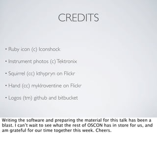 CREDITS

 • Ruby   icon (c) Iconshock

 • Instrument    photos (c) Tektronix

 • Squirrel   (cc) kthypryn on Flickr

 • Hand    (cc) myklroventine on Flickr

 • Logos   (tm) github and bitbucket



Writing the software and preparing the material for this talk has been a
blast. I can’t wait to see what the rest of OSCON has in store for us, and
am grateful for our time together this week. Cheers.
 