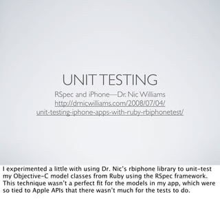 UNIT TESTING
                  RSpec and iPhone—Dr. Nic Williams
                  http://drnicwilliams.com/2008/07/04/
           unit-testing-iphone-apps-with-ruby-rbiphonetest/




I experimented a little with using Dr. Nic’s rbiphone library to unit-test
my Objective-C model classes from Ruby using the RSpec framework.
This technique wasn’t a perfect ﬁt for the models in my app, which were
so tied to Apple APIs that there wasn’t much for the tests to do.
 