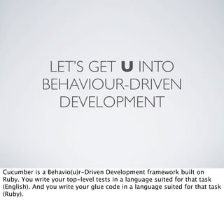 LET’S GET U INTO
             BEHAVIOUR-DRIVEN
               DEVELOPMENT



Cucumber is a Behavio(u)r-Driven Development framework built on
Ruby. You write your top-level tests in a language suited for that task
(English). And you write your glue code in a language suited for that task
(Ruby).
 