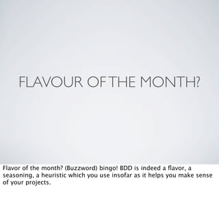 FLAVOUR OF THE MONTH?




Flavor of the month? (Buzzword) bingo! BDD is indeed a ﬂavor, a
seasoning, a heuristic which you use insofar as it helps you make sense
of your projects.
 