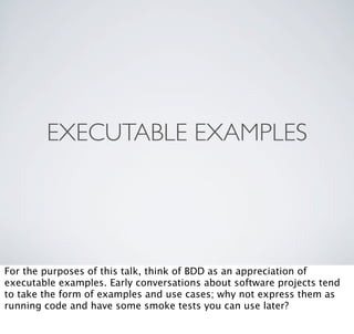 EXECUTABLE EXAMPLES




For the purposes of this talk, think of BDD as an appreciation of
executable examples. Early conversations about software projects tend
to take the form of examples and use cases; why not express them as
running code and have some smoke tests you can use later?
 