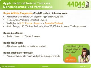 Apple bietet zahlreiche Tools zur Monetarisierung und Vermarktung iTunes Affiliate Programme  (TradeDoubler / Linkshare.com) Vermarktung innerhalb der eigenen App, Website, Email 4-5% auf alle Verkäufe innerhalb iTunes Verfügbar in  U.S. ,  Europe ,  Japan  und  Australia/Zealand .  6 Mio Songs, 100.000 free Podcasts, über 27,000 Audiobooks, TV-Programme... iTunes Link Maker Kreiert Links zum iTunes Inventar iTunes RSS Feeds Stündliche Updates zu featured content iTunes Widgets for the web Personal iMixes als Flash Widget für die eigene Seite 