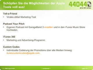 Schöpfen Sie die Möglichkeiten der Apple Tools voll aus! Tell-a-Friend Virales eMail Marketing Tool Podcast Your Pitch Eigenen Podcast mit GarageBand 3  erstellen  und in den iTunes Music Store hochladen. iTunes 360 Marketing und Advertising-Programm Custom Codes Individuelle Codierung der Promotions über alle Medien hinweg:  [email_address] . 