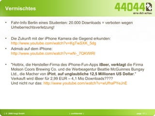 Vermischtes Fahr-Info Berlin eines Studenten: 20.000 Downloads = verboten wegen Urheberrechtsverletzung! Die Zukunft mit der iPhone Kamera die Gegend erkunden:  http://www.youtube.com/watch?v=KgTwSXK_5dg Admob auf dem iPhone:  http://www.youtube.com/watch?v=wN-_7QKWtRI "Hottrix, die Hersteller-Firma des iPhone-Fun-Apps  iBeer, verklagt  die Firma Molson Coors Brewing Co. und die Werbeagentur Beattie McGuinnes Bungay Ltd., die Macher von  iPint ,  auf unglaubliche 12,5 Millionen US Dollar ." Verkauft wird iBeer für 2,99 EUR – 4,1 Mio Downloads???? Und nicht nur das:  http://www.youtube.com/watch?v=wUfhaPYeJnE   
