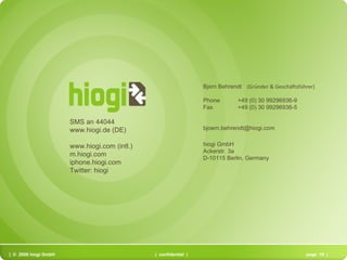 SMS an 44044 www.hiogi.de (DE) www.hiogi.com (intl.) m.hiogi.com iphone.hiogi.com Twitter: hiogi  Bj ö rn Behrendt     (Gründer & Geschäftsführer)      Phone   +49 (0) 30 99296936-9  Fax       +49 (0) 30 99296936-5 [email_address] hiogi GmbH Ackerstr. 3a D-10115 Berlin, Germany 
