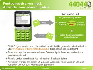 Antwort Nutzer 1 Antwort  Nutzer 2 max 10 min Duell Nutzer 3 prüft und bestätigt die beste Antwort Frage Antwort hiogi-Community im Web ask hiogi via SMS, WAP, iphone, ipod or PDA / email Antwort-Duell  SMS question Funktionsweise von hiogi:  Antworten von jedem für jeden SMS-Fragen werden zum Normaltarif an die 44044 gesendet oder kostenlos über  m.hiogi.de ,  iPhone.hiogi.de ,  Skype , frage@hiogi.de eingereicht! Antworten werden von einer offenen Community im Web recherchiert und qualitätsgesichert! Prinzip: Jeder kann kostenlos mitmachen & Wissen teilen! Antworten werden mit einem 20-Zeichen-Absender nach wenigen Minuten kostenlos zurück zum Fragesteller gesendet! 