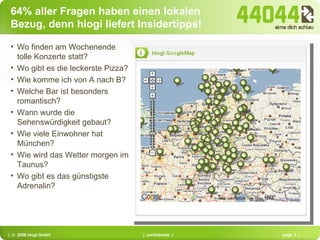 64% aller Fragen haben einen lokalen Bezug, denn hiogi liefert Insidertipps! Wo finden am Wochenende tolle Konzerte statt? Wo gibt es die leckerste Pizza? Wie komme ich von A nach B? Welche Bar ist besonders romantisch? Wann wurde die Sehenswürdigkeit gebaut? Wie viele Einwohner hat München? Wie wird das Wetter morgen im Taunus? Wo gibt es das günstigste Adrenalin? 