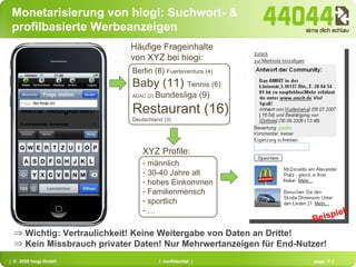 Monetarisierung von hiogi: Suchwort- & profilbasierte Werbeanzeigen Berlin (8)  Fuerteventura (4) Baby (11)  Tennis (6)  ADAC (2)   Bundesliga (9) Restaurant (16) Deutschland (3) - männlich 30-40 Jahre alt hohes Einkommen Familienmensch sportlich … Häufige Frageinhalte  von XYZ bei hiogi: XYZ Profile: Beispiel! Wichtig: Vertraulichkeit! Keine Weitergabe von Daten an Dritte! Kein Missbrauch privater Daten! Nur Mehrwertanzeigen für End-Nutzer! 