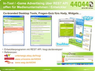 In-Tool / -Game Advertising über REST API offen für Medienunternehmen / Entwickler Co-branded Desktop Tools, Fragen-Quiz fürs Hady, Widgets… Entwicklerprogramm mit REST API: hiogi.de/developer/ Referenzen:  unterwegs.ebay.de/hiogi   www.uniscene.de/44044 www.weg.de/44044 