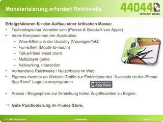 Monetarisierung erfordert Reichweite Erfolgsfaktoren für den Aufbau einer kritischen Masse: Technologischer Vorreiter sein (Presse & Goodwill von Apple) Virale Komponenten der Applikation: Wow-Effekte in der Usability (Vorzeigeeffekt) Fun-Effekt (Mouth-to-mouth) Tell-a-friend email client Multiplayer game Networking, Interaction Vorhandene Reichweite / Nutzerbasis im Web Eigenes Inventar an Website-Traffic zur Einbindung des “Available on the iPhone App Store” Logo-Lizenzprogramm Presse / Blogosphere zur Erreichung hoher Zugriffszahlen zu Beginn. Gute Positionierung im iTunes Store. 