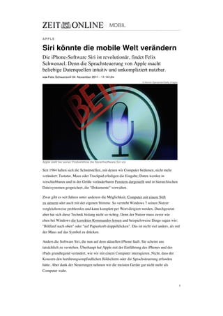 MOBIL

APPLE


Siri könnte die mobile Welt verändern
Die iPhone-Software Siri ist revolutionär, findet Felix
Schwenzel. Denn die Sprachsteuerung von Apple macht
beliebige Datenquellen intuitiv und unkompliziert nutzbar.
VON Felix   Schwenzel | 04. November 2011 - 11:14 Uhr
                                                                  © Kevork Djansezian/Getty Images




Apple stellt bei seiner Produktshow die Sprachsoftware Siri vor

Seit 1984 haben sich die Schnittstellen, mit denen wir Computer bedienen, nicht mehr
verändert: Tastatur, Maus oder Trackpad erledigen die Eingabe; Daten werden in
verschiebbaren und in der Größe veränderbaren Fenstern dargestellt und in hierarchischen
Dateisystemen gespeichert, die "Dokumente" verwalten.

Zwar gibt es seit Jahren unter anderem die Möglichkeit, Computer mit einem Stift
zu steuern oder auch mit der eigenen Stimme. So versteht Windows 7 seinen Nutzer
vergleichsweise problemlos und kann komplett per Wort dirigiert werden. Durchgesetzt
aber hat sich diese Technik bislang nicht so richtig. Denn der Nutzer muss zuvor wie
eben bei Windows die korrekten Kommandos lernen und beispielsweise Dinge sagen wie:
"Bildlauf nach oben" oder "auf Papierkorb doppelklicken". Das ist nicht viel anders, als mit
der Maus auf das Symbol zu drücken.

Anders die Software Siri, die nun auf dem aktuellen iPhone läuft. Sie scheint uns
tatsächlich zu verstehen. Überhaupt hat Apple mit der Einführung des iPhones und des
iPads grundlegend verändert, wie wir mit einem Computer interagieren. Nicht, dass der
Konzern den berührungsempfindlichen Bildschirm oder die Sprachsteuerung erfunden
hätte. Aber dank der Neuerungen nehmen wir die meisten Geräte gar nicht mehr als
Computer wahr.


                                                                                                     1
 