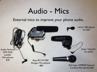 Audio - Mics
External mics to improve your phone audio.
mCam 180-degree
mic $30
Rode VideoMic
Pro $230
Behringer XM8500 Dynamic
Cardioid Microphone $20
Boya BY-VM190P
Shotgun Microphone
- $80
Audio-Technica
ATR-3350
Lavalier
Microphone
$18
 