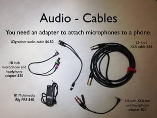 Audio - Cables
You need an adapter to attach microphones to a phone.
IK Multimedia
iRig PRE $40
iOgrapher audio cable $6.50
1/8 inch
microphone and
headphone
adapter $30
25-foot
XLR cable $18
1/8 inch XLR mic
and headphone
adapter $30
 