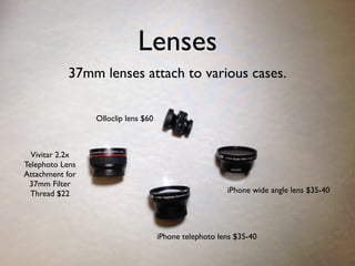 Lenses
37mm lenses attach to various cases.
Vivitar 2.2x
Telephoto Lens
Attachment for
37mm Filter
Thread $22 iPhone wide angle lens $35-40
iPhone telephoto lens $35-40
Olloclip lens $60
 