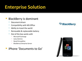 BlackBerry is dominant Document driven Compatibility with MS Office Ability to travel the world Removable & replaceable battery Out of the box works with Microsoft Exchange Lotus Domino Novell GroupWise Blackberry Enterprise Server iPhone ‘Documents to Go’  