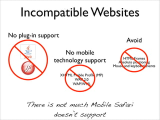 Incompatible Websites
No plug-in support
                                                       Avoid
                    No mobile
                                                     HTML Frames
                technology support                Absolute positioning
                                                Mouse and keyboard events

                     XHTML Mobile Proﬁle (MP)
                           WAP 2.0
                          WAP/WML




      There is not much Mobile Safari
              doesn’t support
 