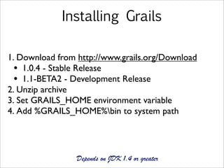 Installing Grails

1. Download from http://www.grails.org/Download
  • 1.0.4 - Stable Release
  • 1.1-BETA2 - Development Release
2. Unzip archive
3. Set GRAILS_HOME environment variable
4. Add %GRAILS_HOME%bin to system path




                 Depends on JDK 1.4 or greater
 