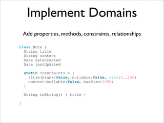 Implement Domains
    Add properties, methods, constraints, relationships

class Note {
  String title
  String content
  Date dateCreated
  Date lastUpdated

    static constraints = {
      title(blank:false, nullable:false, size:5..150)
      content(nullable:false, maxSize:1000)
    }

    String toString() { title }

}
 