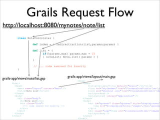 Grails Request Flow
http://localhost:8080/mynotes/note/list
          class NoteController {

                     def index = { redirect(action:list,params:params) }

                     def list = {
                           if(!params.max) params.max = 10
                           [ noteList: Note.list( params ) ]
                     }

                      // ... code removed for brevity
          }

                                                  grails-app/views/layout/main.gsp
grails-app/views/note/list.gsp
                                                        <html>
      <html>                                                <head>
        <head>                                                  <title><g:layoutTitle default=quot;Grailsquot; /></title>
          <meta name=quot;layoutquot; content=quot;mainquot; />                 <link rel=quot;stylesheetquot; href=quot;${createLinkTo(dir:'css',f
          <title>Note List</title>                              <link rel=quot;shortcut iconquot; href=quot;${createLinkTo(dir:'ima
        </head>                                                 <g:layoutHead />
        <body>                                                  <g:javascript library=quot;applicationquot; />
          <div class=quot;bodyquot;>                                </head>
             <h1>Note List</h1>                             <body>
             <div class=quot;listquot;>                                 <div id=quot;spinnerquot; class=quot;spinnerquot; style=quot;display:none;quot;
               <!-- code remove for brevity -->                     <img src=quot;${createLinkTo(dir:'images',file:'spinner
             </div>                                             </div>
          </div>                                                <div class=quot;logoquot;><img src=quot;${createLinkTo(dir:'images'
        </body>                                                 <g:layoutBody />
      </html>                                               </body>
                                                        </html>
 