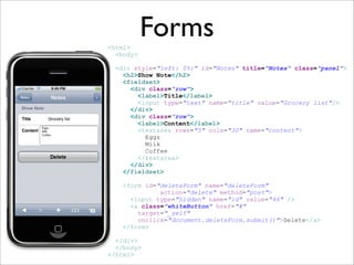 Forms
<html>
  <body>

  <div style=quot;left: 0%;quot; id=quot;Notesquot; title=quot;Notesquot; class=quot;panelquot;>
    <h2>Show Note</h2>
    <fieldset>
      <div class=quot;rowquot;>
        <label>Title</label>
        <input type=quot;textquot; name=quot;titlequot; value=quot;Grocery listquot;/>
      </div>
      <div class=quot;rowquot;>
        <label>Content</label>
        <textarea rows=quot;5quot; cols=quot;30quot; name=quot;contentquot;>
          Eggs
          Milk
          Coffee
        </textarea>
      </div>
    </fieldset>

    <form id=quot;deleteFormquot; name=quot;deleteFormquot;
              action=quot;deletequot; method=quot;postquot;>
      <input type=quot;hiddenquot; name=quot;idquot; value=quot;46quot; />
      <a class=quot;whiteButtonquot; href=quot;#quot;
        target=quot;_selfquot;
        onclick=quot;document.deleteForm.submit()quot;>Delete</a>
    </form>

  </div>
  </body>
</html>
 