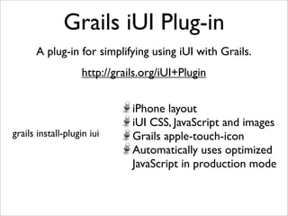 Grails iUI Plug-in
      A plug-in for simplifying using iUI with Grails.
                   http://grails.org/iUI+Plugin


                              iPhone layout
                              iUI CSS, JavaScript and images
grails install-plugin iui     Grails apple-touch-icon
                              Automatically uses optimized
                              JavaScript in production mode
 