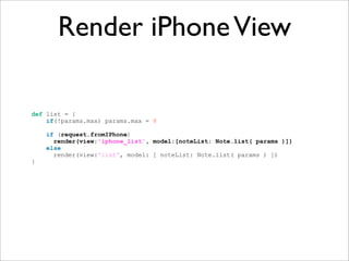 Render iPhone View

def list = {
    if(!params.max) params.max = 8

    if (request.fromIPhone)
      render(view:'iphone_list', model:[noteList: Note.list( params )])
    else
      render(view:'list', model: [ noteList: Note.list( params ) ])
}
 