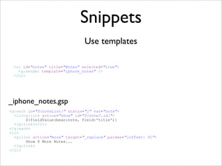 Snippets
                                Use templates

 <ul id=quot;notesquot; title=quot;Notesquot; selected=quot;truequot;>
   <g:render template=quot;iphone_notesquot; />
 </ul>




_iphone_notes.gsp
<g:each in=quot;${noteList}quot; status=quot;iquot; var=quot;notequot;>
  <li><g:link action=quot;showquot; id=quot;${note?.id}quot;>
       ${fieldValue(bean:note, field:'title')}
  </g:link></li>
</g:each>
<li>
  <g:link action=quot;morequot; target=quot;_replacequot; params=quot;[offset: 8]quot;>
       Show 8 More Notes...
  </g:link>
</li>
 