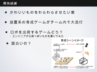 開発経緯

 ■かわいいものをわらわらさせたい案

 ■放置系の育成ゲームがチーム内で大流行

 ■ロボを出荷するゲームどう？
 ・エンジニアが企画っぽいものを書いてみた
                       育成シーンイメージ
 ■面白いの？          ①生産マシーンに材料、
                 燃料等を指定
                                  ⑥新しい材料購入



                 ②一定時間たつと生産マシー
                 ンから転げ落ちてくる
                                  ⑤お金ゲット




                 ③箱庭がいっぱいになるとキャ   ④つまんで段ボールに詰めて出荷、
                 パオーバーで生産できなくなる   もちろん鳴き声を上げます
 